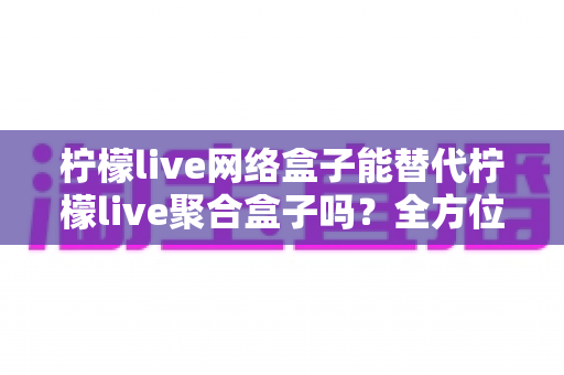 柠檬live网络盒子能替代柠檬live聚合盒子吗?全方位对比解析与选购指南 柠檬live网络盒子能替代柠檬live聚合盒子吗?全方位对比解析与选购指南