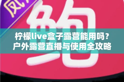 柠檬live盒子露营能用吗?户外露营直播与使用全攻略详解 柠檬live盒子露营能用吗?户外露营直播与使用全攻略详解