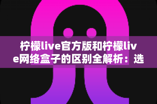 柠檬live官方版和柠檬live网络盒子的区别全解析:选对版本,畅享高清直播体验 柠檬live官方版和柠檬live网络盒子的区别全解析:选对版本,畅享高清直播体验