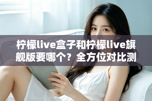 柠檬live盒子和柠檬live旗舰版要哪个?全方位对比测评帮你选对不踩坑 柠檬live盒子和柠檬live旗舰版要哪个?全方位对比测评帮你选对不踩坑