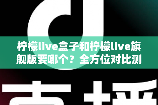 柠檬live盒子和柠檬live旗舰版要哪个？全方位对比测评帮你选对不踩坑