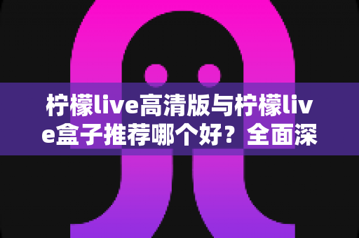 柠檬live高清版与柠檬live盒子推荐哪个好?全面深度对比,帮你找到最适合自己的观看方案 柠檬live高清版与柠檬live盒子推荐哪个好?全面深度对比,帮你找到最适合自己的观看方案