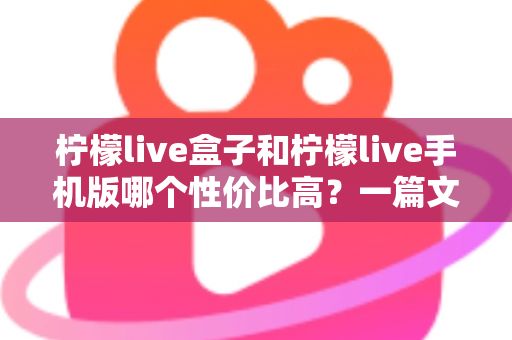 柠檬live盒子和柠檬live手机版哪个性价比高？一篇文章看懂两者差异与选购建议