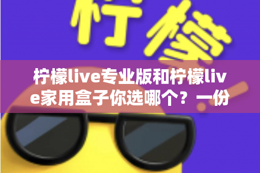 柠檬live专业版和柠檬live家用盒子你选哪个?一份帮你省心又省钱的全能选购指南 柠檬live专业版和柠檬live家用盒子你选哪个?一份帮你省心又省钱的全能选购指南