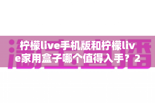 柠檬live手机版和柠檬live家用盒子哪个值得入手？2025最新选购指南与真实体验深度对比分析