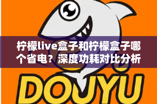 柠檬live盒子和柠檬盒子哪个省电？深度功耗对比分析与实用省电技巧全攻略