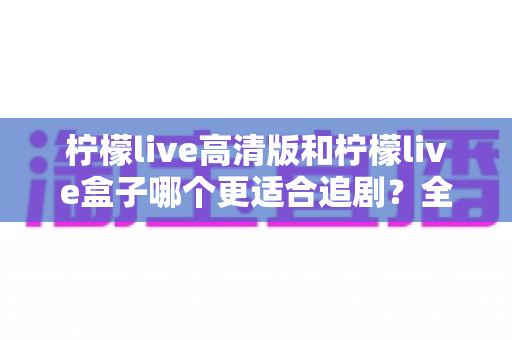 柠檬live高清版和柠檬live盒子哪个更适合追剧?全面深度对比助你选出最佳追剧利器 柠檬live高清版和柠檬live盒子哪个更适合追剧?全面深度对比助你选出最佳追剧利器