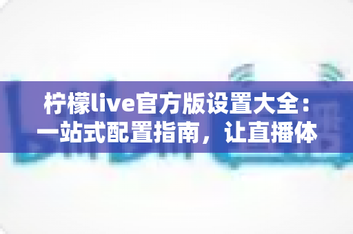 柠檬live官方版设置大全:一站式配置指南,让直播体验更顺畅 柠檬live官方版设置大全:一站式配置指南,让直播体验更顺畅