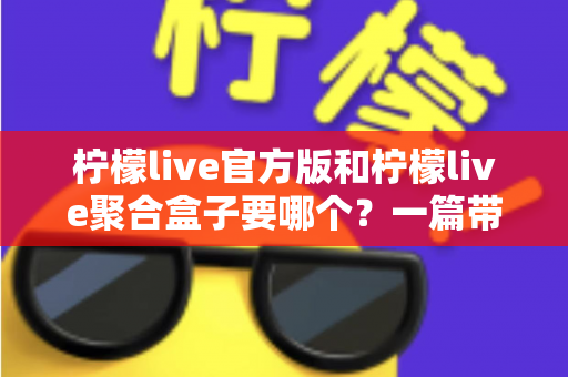 柠檬live官方版和柠檬live聚合盒子要哪个？一篇带你彻底搞懂的深度对比指南