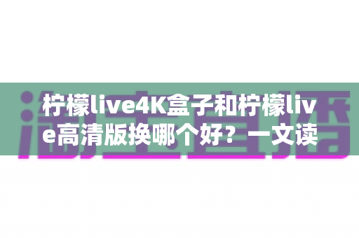 柠檬live4K盒子和柠檬live高清版换哪个好?一文读懂两大版本差异与选购指南 柠檬live4K盒子和柠檬live高清版换哪个好?一文读懂两大版本差异与选购指南