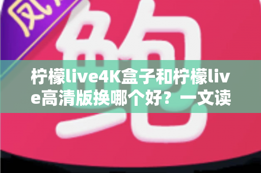 柠檬live4K盒子和柠檬live高清版换哪个好?一文读懂两大版本差异与选购指南 柠檬live4K盒子和柠檬live高清版换哪个好?一文读懂两大版本差异与选购指南