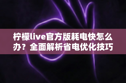 柠檬live官方版耗电快怎么办？全面解析省电优化技巧，让直播畅看更持久