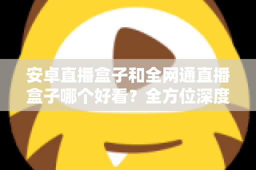 安卓直播盒子和全网通直播盒子哪个好看？全方位深度对比解析，帮你选对不选贵