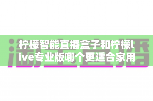 柠檬智能直播盒子和柠檬live专业版哪个更适合家用?2024家用直播设备选购深度评测指南 柠檬智能直播盒子和柠檬live专业版哪个更适合家用?2024家用直播设备选购深度评测指南