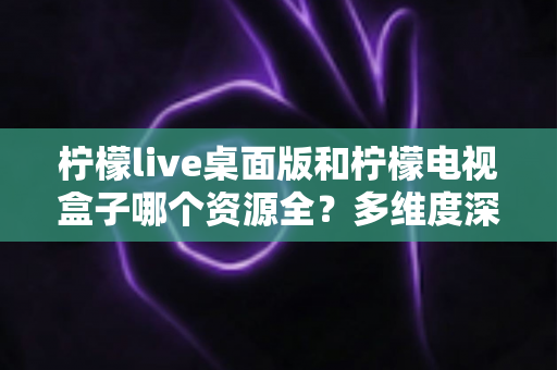 柠檬live桌面版和柠檬电视盒子哪个资源全？多维度深度对比与选择指南