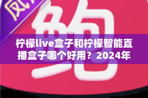 柠檬live盒子和柠檬智能直播盒子哪个好用？2024年最全选购指南与深度对比评测