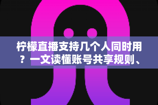 柠檬直播支持几个人同时用？一文读懂账号共享规则、设备限制与多人观看全攻略