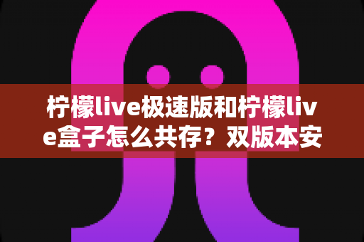 柠檬live极速版和柠檬live盒子怎么共存？双版本安装设置全攻略与避坑指南