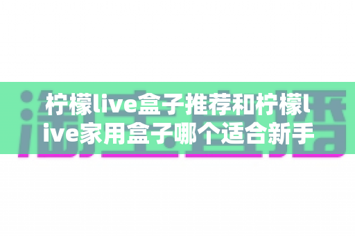 柠檬live盒子推荐和柠檬live家用盒子哪个适合新手?新手选购避坑指南一篇看懂 柠檬live盒子推荐和柠檬live家用盒子哪个适合新手?新手选购避坑指南一篇看懂
