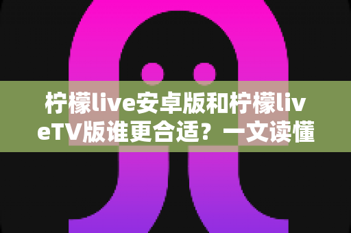 柠檬live安卓版和柠檬liveTV版谁更合适?一文读懂两大版本差异,选对版本不踩坑 柠檬live安卓版和柠檬liveTV版谁更合适?一文读懂两大版本差异,选对版本不踩坑