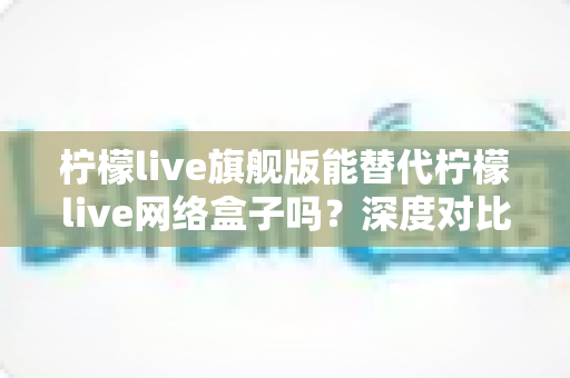 柠檬live旗舰版能替代柠檬live网络盒子吗?深度对比分析与选购指南 柠檬live旗舰版能替代柠檬live网络盒子吗?深度对比分析与选购指南