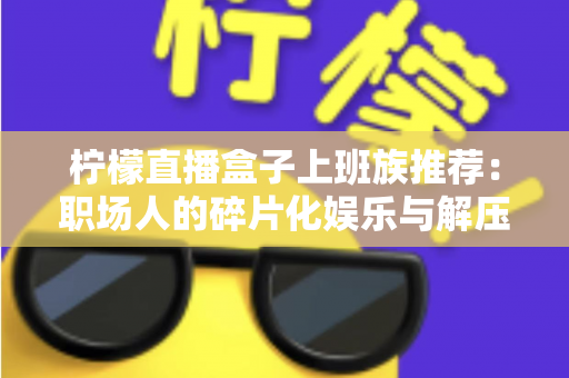 柠檬直播盒子上班族推荐:职场人的碎片化娱乐与解压新选择 柠檬直播盒子上班族推荐:职场人的碎片化娱乐与解压新选择