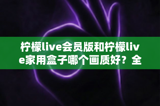 柠檬live会员版和柠檬live家用盒子哪个画质好？全面深度对比评测，帮你选对高清观影方案