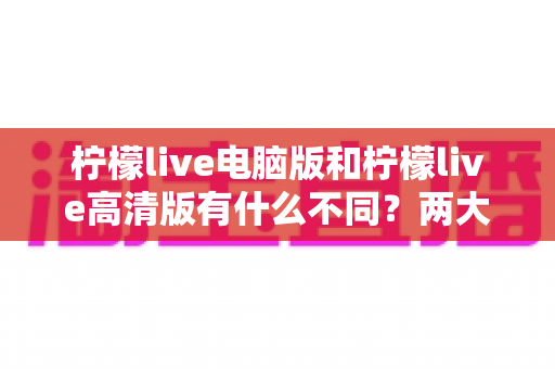 柠檬live电脑版和柠檬live高清版有什么不同？两大版本差异全解析与选购指南