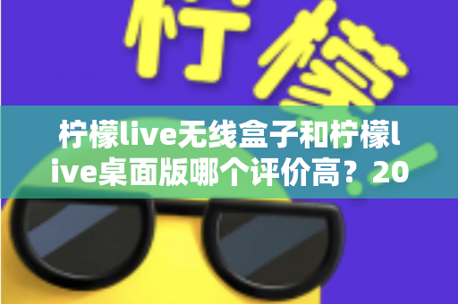 柠檬live无线盒子和柠檬live桌面版哪个评价高？2025最新口碑测评与选购指南