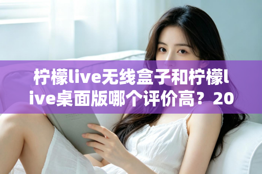 柠檬live无线盒子和柠檬live桌面版哪个评价高？2025最新口碑测评与选购指南