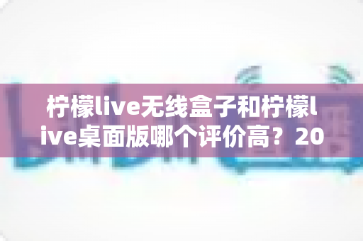柠檬live无线盒子和柠檬live桌面版哪个评价高？2025最新口碑测评与选购指南