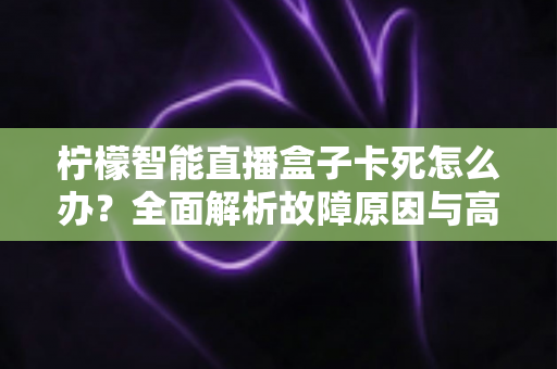 柠檬智能直播盒子卡死怎么办？全面解析故障原因与高效解决方法