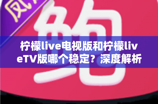柠檬live电视版和柠檬liveTV版哪个稳定？深度解析版本差异与稳定性优化全攻略