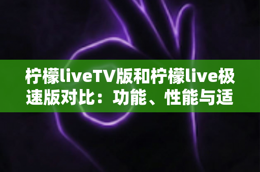 柠檬liveTV版和柠檬live极速版对比：功能、性能与适用场景全方位解析，帮你选对版本