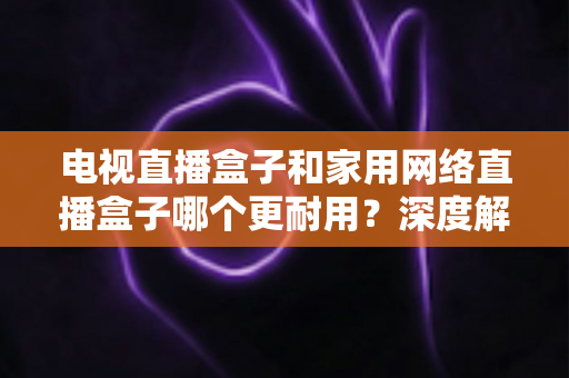 电视直播盒子和家用网络直播盒子哪个更耐用？深度解析助您买对不买贵