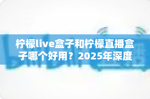 柠檬live盒子和柠檬直播盒子哪个好用?2025年深度对比评测与选购指南 柠檬live盒子和柠檬直播盒子哪个好用?2025年深度对比评测与选购指南