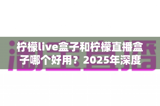 柠檬live盒子和柠檬直播盒子哪个好用?2025年深度对比评测与选购指南 柠檬live盒子和柠檬直播盒子哪个好用?2025年深度对比评测与选购指南