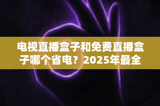 电视直播盒子和免费直播盒子哪个省电？2025年最全功耗对比与省电选购指南