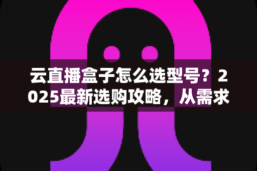 云直播盒子怎么选型号?2025最新选购攻略,从需求到配置一次讲透 云直播盒子怎么选型号?2025最新选购攻略,从需求到配置一次讲透