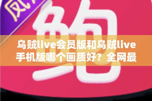 乌贼live会员版和乌贼live手机版哪个画质好？全网最全画质对比与选择指南