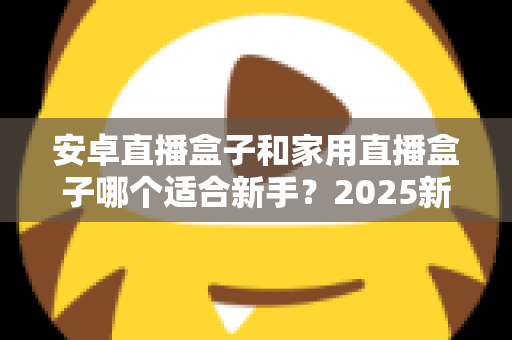 安卓直播盒子和家用直播盒子哪个适合新手？2025新手选购避坑全指南