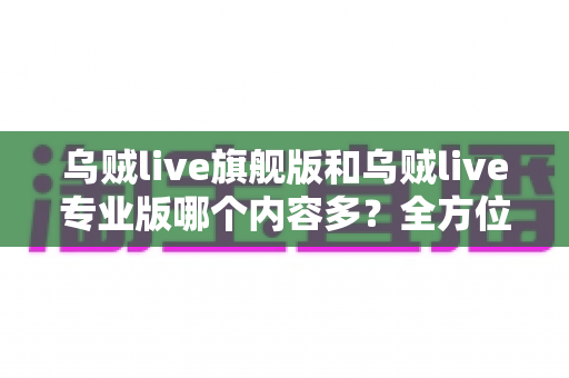 乌贼live旗舰版和乌贼live专业版哪个内容多？全方位深度对比解析，帮你一眼选对最适合的版本
