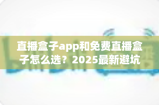 直播盒子app和免费直播盒子怎么选？2025最新避坑选购指南一文看懂