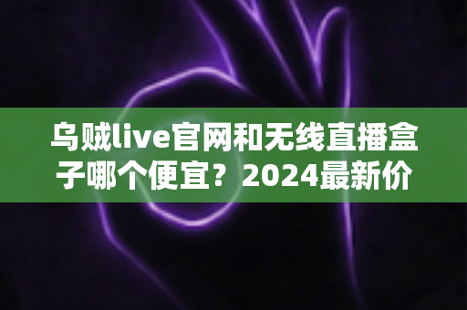 乌贼live官网和无线直播盒子哪个便宜？2024最新价格对比与超省钱选购指南