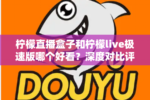 柠檬直播盒子和柠檬live极速版哪个好看？深度对比评测，帮你找到最适合自己的直播利器
