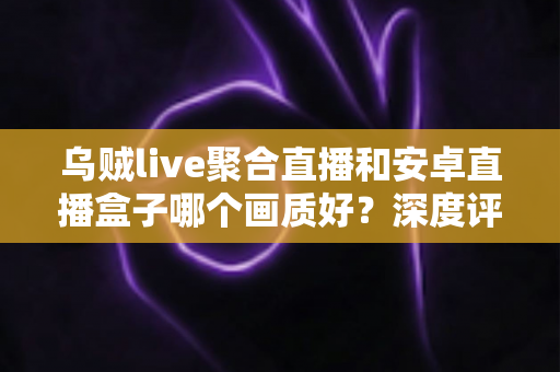 乌贼live聚合直播和安卓直播盒子哪个画质好?深度评测帮你选对看直播方案 乌贼live聚合直播和安卓直播盒子哪个画质好?深度评测帮你选对看直播方案