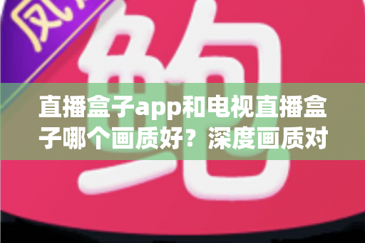 直播盒子app和电视直播盒子哪个画质好？深度画质对比解析，帮你找到最适合的大屏观影方案