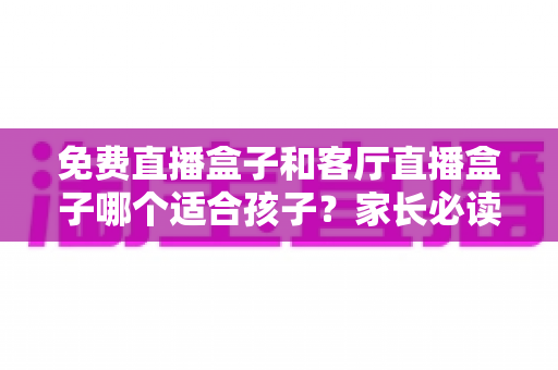 免费直播盒子和客厅直播盒子哪个适合孩子？家长必读的选购与使用全攻略