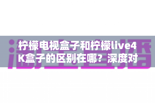 柠檬电视盒子和柠檬live4K盒子的区别在哪？深度对比评测帮你选对不踩坑