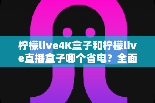 柠檬live4K盒子和柠檬live直播盒子哪个省电？全面功耗对比与实用省电指南